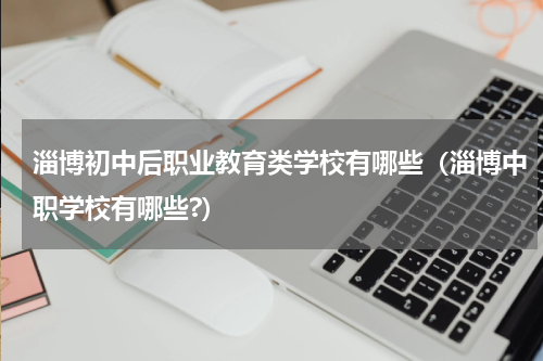 淄博初中后职业教育类学校有哪些（淄博中职学校有哪些?）