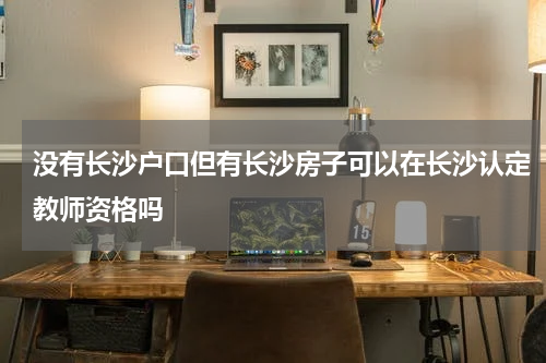没有长沙户口但有长沙房子可以在长沙认定教师资格吗