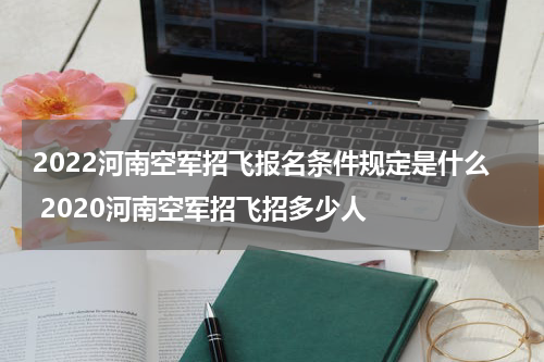 2022河南空军招飞报名条件规定是什么 2020河南空军招飞招多少人