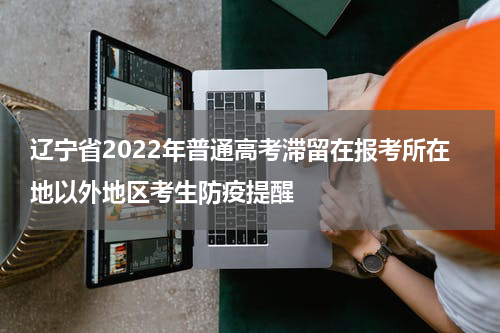 辽宁省2022年普通高考滞留在报考所在地以外地区考生防疫提醒