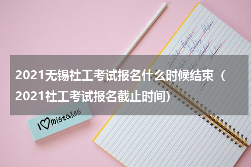 2021无锡社工考试报名什么时候结束（2021社工考试报名截止时间）