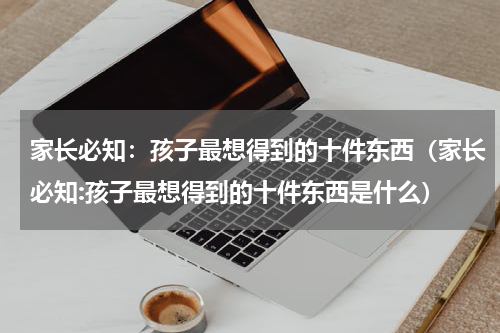 家长必知：孩子最想得到的十件东西（家长必知:孩子最想得到的十件东西是什么）
