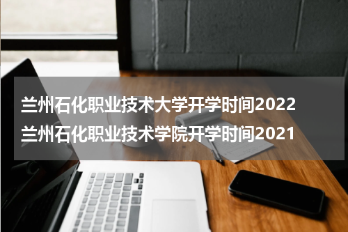 兰州石化职业技术大学开学时间2022 兰州石化职业技术学院开学时间2021