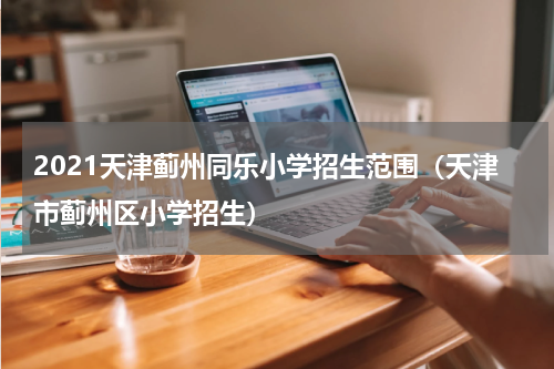2021天津蓟州同乐小学招生范围（天津市蓟州区小学招生）