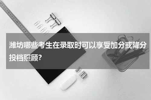 潍坊哪些考生在录取时可以享受加分或降分投档照顾？