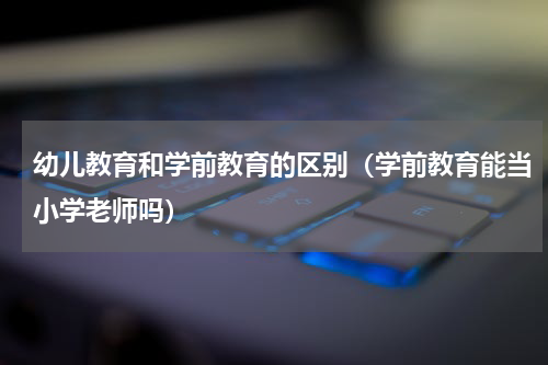 幼儿教育和学前教育的区别（学前教育能当小学老师吗）