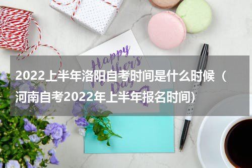 2022上半年洛阳自考时间是什么时候（河南自考2022年上半年报名时间）