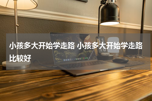 小孩多大开始学走路 小孩多大开始学走路比较好