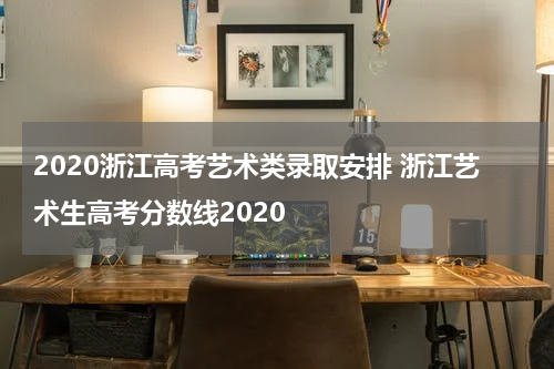 2020浙江高考艺术类录取安排 浙江艺术生高考分数线2020