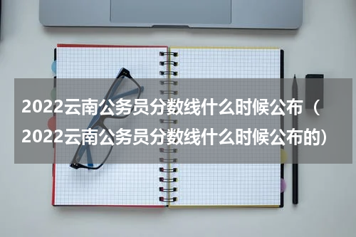 2022云南公务员分数线什么时候公布（2022云南公务员分数线什么时候公布的）
