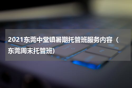 2021东莞中堂镇暑期托管班服务内容（东莞周末托管班）