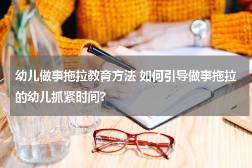 幼儿做事拖拉教育方法 如何引导做事拖拉的幼儿抓紧时间?