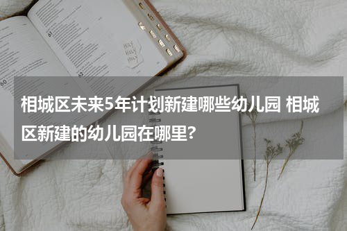 相城区未来5年计划新建哪些幼儿园 相城区新建的幼儿园在哪里?