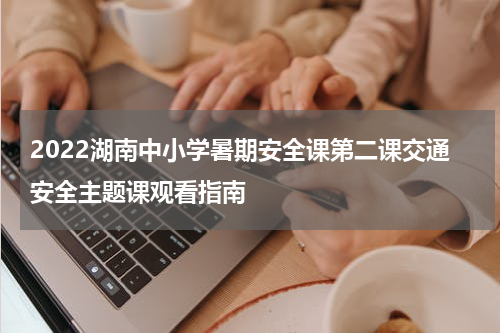2022湖南中小学暑期安全课第二课交通安全主题课观看指南
