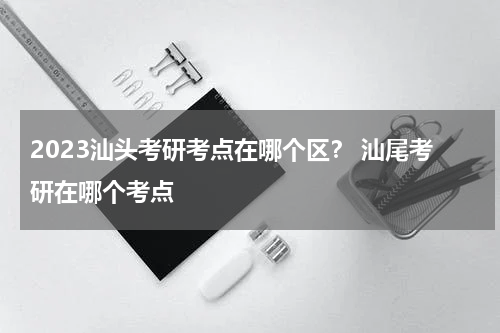 2023汕头考研考点在哪个区？ 汕尾考研在哪个考点