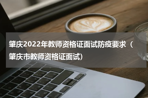肇庆2022年教师资格证面试防疫要求（肇庆市教师资格证面试）