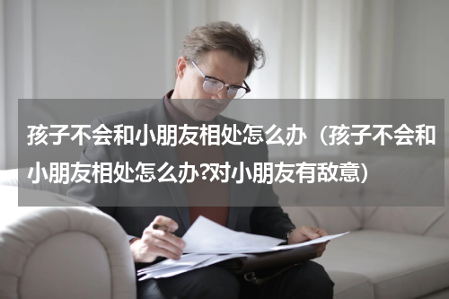孩子不会和小朋友相处怎么办（孩子不会和小朋友相处怎么办?对小朋友有敌意）