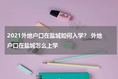 2021外地户口在盐城如何入学？ 外地户口在盐城怎么上学