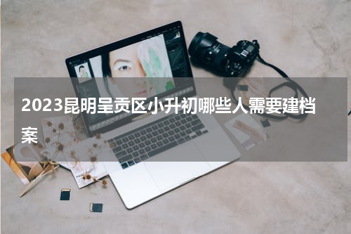 2023昆明呈贡区小升初哪些人需要建档案