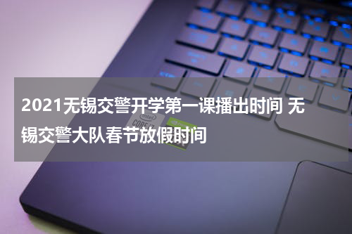 2021无锡交警开学第一课播出时间 无锡交警大队春节放假时间