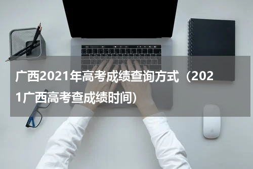 广西2021年高考成绩查询方式（2021广西高考查成绩时间）