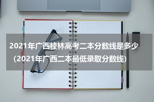 2021年广西桂林高考二本分数线是多少（2021年广西二本最低录取分数线）