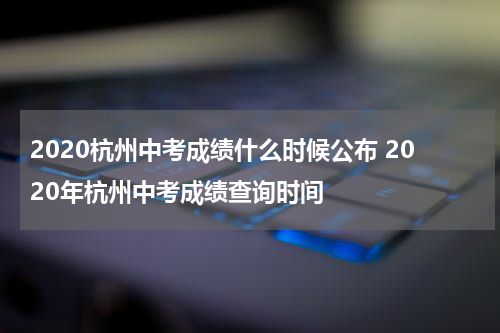 2020杭州中考成绩什么时候公布 2020年杭州中考成绩查询时间