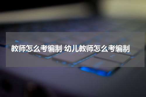 教师怎么考编制 幼儿教师怎么考编制