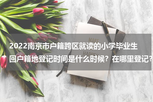 2022南京市户籍跨区就读的小学毕业生回户籍地登记时间是什么时候？在哪里登记？