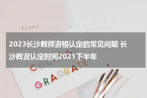 2023长沙教师资格认定的常见问题 长沙教资认定时间2021下半年