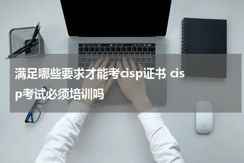 满足哪些要求才能考cisp证书 cisp考试必须培训吗