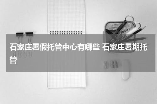 石家庄暑假托管中心有哪些 石家庄暑期托管