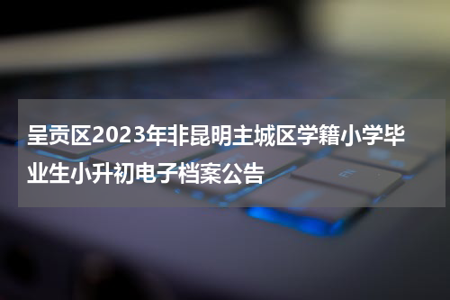 呈贡区2023年非昆明主城区学籍小学毕业生小升初电子档案公告