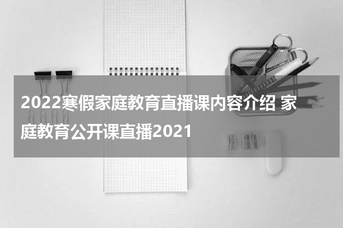 2022寒假家庭教育直播课内容介绍 家庭教育公开课直播2021