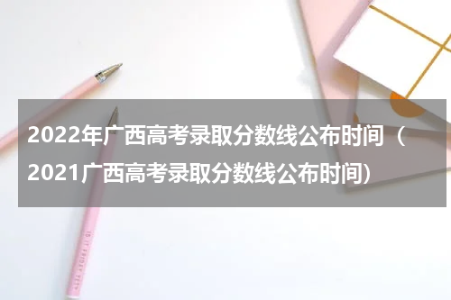 2022年广西高考录取分数线公布时间（2021广西高考录取分数线公布时间）