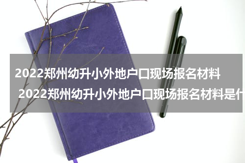 2022郑州幼升小外地户口现场报名材料 2022郑州幼升小外地户口现场报名材料是什么