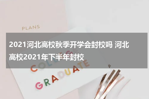 2021河北高校秋季开学会封校吗 河北高校2021年下半年封校