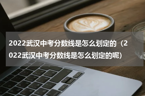 2022武汉中考分数线是怎么划定的（2022武汉中考分数线是怎么划定的呢）