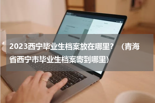 2023西宁毕业生档案放在哪里？（青海省西宁市毕业生档案寄到哪里）