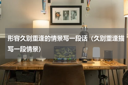 形容久别重逢的情景写一段话（久别重逢描写一段情景）