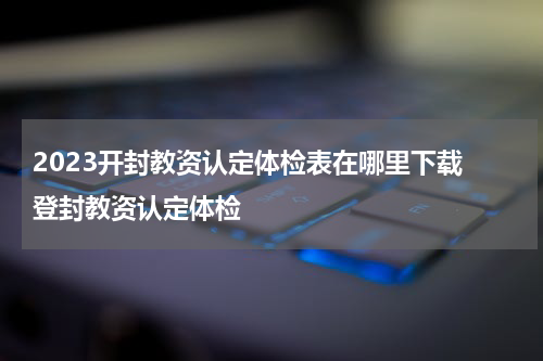 2023开封教资认定体检表在哪里下载 登封教资认定体检