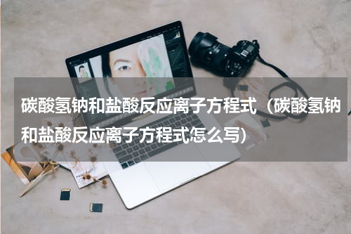 碳酸氢钠和盐酸反应离子方程式（碳酸氢钠和盐酸反应离子方程式怎么写）
