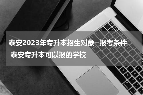 泰安2023年专升本招生对象+报考条件 泰安专升本可以报的学校