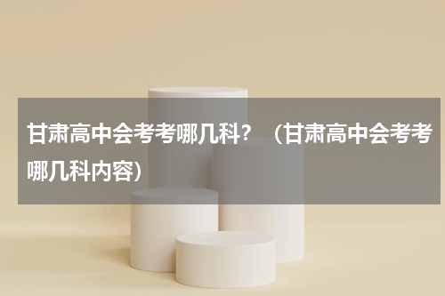 甘肃高中会考考哪几科？（甘肃高中会考考哪几科内容）