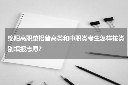 绵阳高职单招普高类和中职类考生怎样按类别填报志愿？