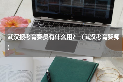 武汉报考育婴员有什么用？（武汉考育婴师）