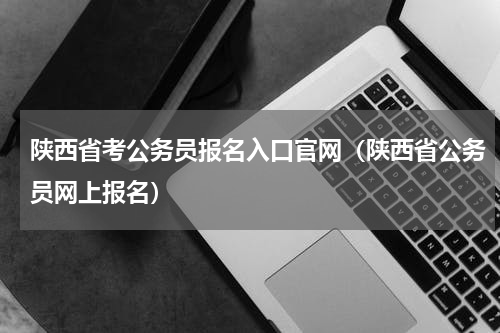 陕西省考公务员报名入口官网（陕西省公务员网上报名）