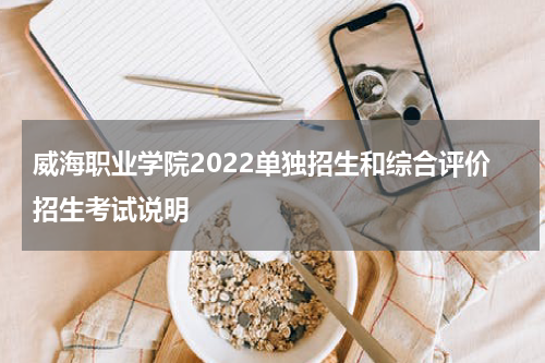 威海职业学院2022单独招生和综合评价招生考试说明