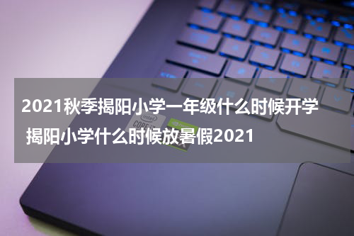 2021秋季揭阳小学一年级什么时候开学 揭阳小学什么时候放暑假2021