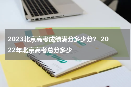 2023北京高考成绩满分多少分？ 2022年北京高考总分多少
